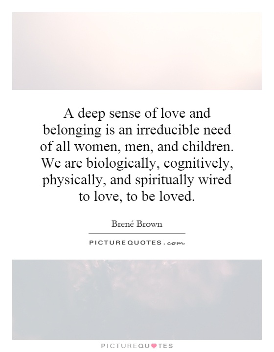 A deep sense of love and belonging is an irreducible need of all women, men, and children. We are biologically, cognitively, physically, and spiritually wired to love, to be loved Picture Quote #1