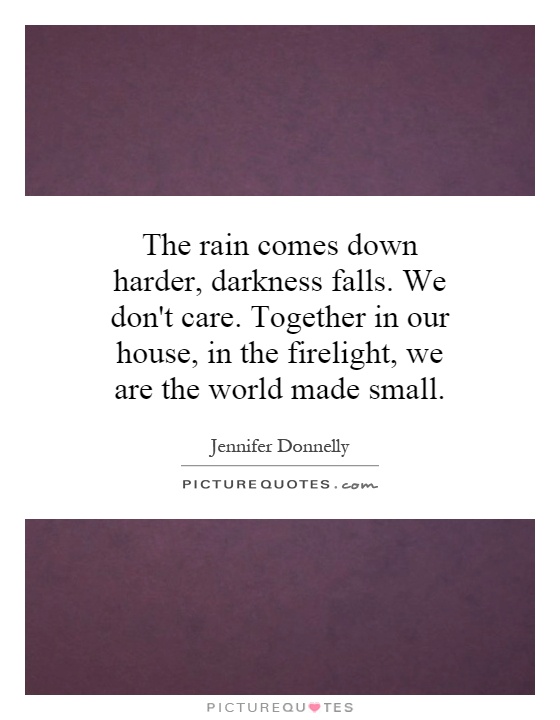 The rain comes down harder, darkness falls. We don't care. Together in our house, in the firelight, we are the world made small Picture Quote #1