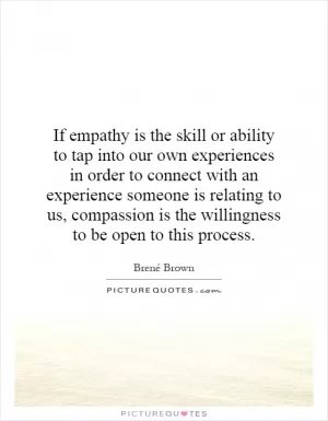 If empathy is the skill or ability to tap into our own experiences in order to connect with an experience someone is relating to us, compassion is the willingness to be open to this process Picture Quote #1
