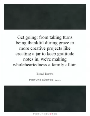 Get going: from taking turns being thankful during grace to more creative projects like creating a jar to keep gratitude notes in, we're making wholeheartedness a family affair Picture Quote #1