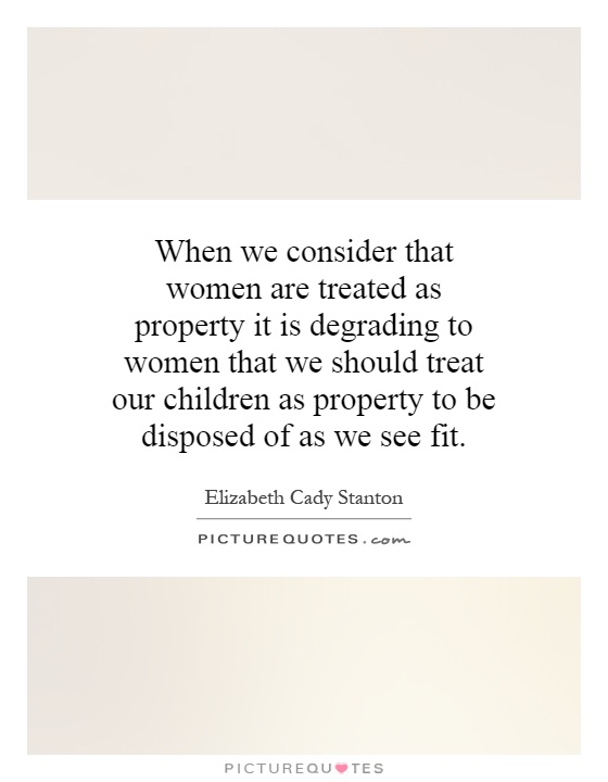 When we consider that women are treated as property it is degrading to women that we should treat our children as property to be disposed of as we see fit Picture Quote #1