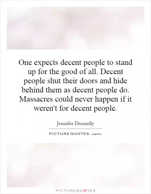 One expects decent people to stand up for the good of all. Decent people shut their doors and hide behind them as decent people do. Massacres could never happen if it weren't for decent people Picture Quote #1