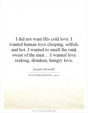 I did not want His cold love. I wanted human love clasping, selfish, and hot. I wanted to smell the rank sweat of the men… I wanted love reeking, drunken, hungry love Picture Quote #1