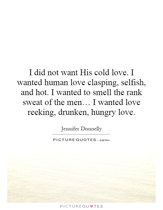 I did not want His cold love. I wanted human love clasping, selfish, and hot. I wanted to smell the rank sweat of the men… I wanted love reeking, drunken, hungry love Picture Quote #1