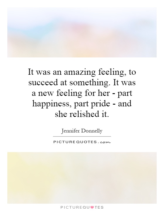 It was an amazing feeling, to succeed at something. It was a new feeling for her - part happiness, part pride - and she relished it Picture Quote #1