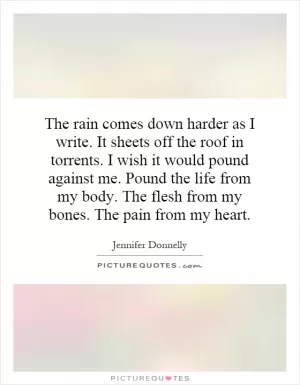 The rain comes down harder as I write. It sheets off the roof in torrents. I wish it would pound against me. Pound the life from my body. The flesh from my bones. The pain from my heart Picture Quote #1