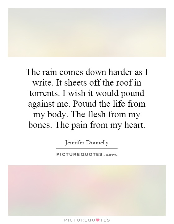 The rain comes down harder as I write. It sheets off the roof in torrents. I wish it would pound against me. Pound the life from my body. The flesh from my bones. The pain from my heart Picture Quote #1