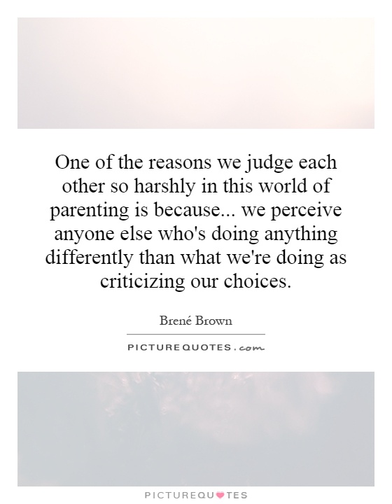 One of the reasons we judge each other so harshly in this world of parenting is because... we perceive anyone else who's doing anything differently than what we're doing as criticizing our choices Picture Quote #1
