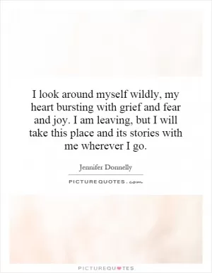 I look around myself wildly, my heart bursting with grief and fear and joy. I am leaving, but I will take this place and its stories with me wherever I go Picture Quote #1