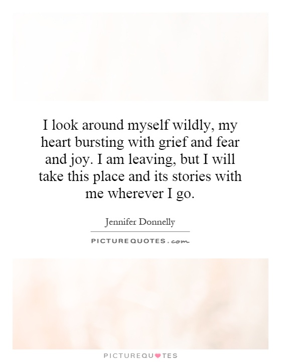I look around myself wildly, my heart bursting with grief and fear and joy. I am leaving, but I will take this place and its stories with me wherever I go Picture Quote #1