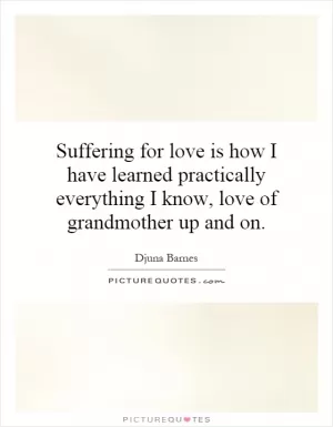 Suffering for love is how I have learned practically everything I know, love of grandmother up and on Picture Quote #1
