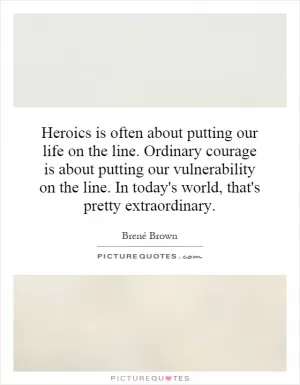 Heroics is often about putting our life on the line. Ordinary courage is about putting our vulnerability on the line. In today's world, that's pretty extraordinary Picture Quote #1