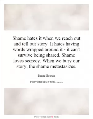 Shame hates it when we reach out and tell our story. It hates having words wrapped around it - it can't survive being shared. Shame loves secrecy. When we bury our story, the shame metastasizes Picture Quote #1