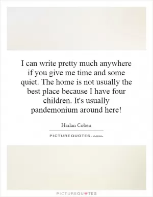 I can write pretty much anywhere if you give me time and some quiet. The home is not usually the best place because I have four children. It's usually pandemonium around here! Picture Quote #1