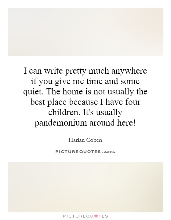 I can write pretty much anywhere if you give me time and some quiet. The home is not usually the best place because I have four children. It's usually pandemonium around here! Picture Quote #1