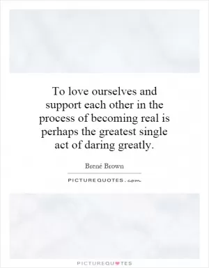 To love ourselves and support each other in the process of becoming real is perhaps the greatest single act of daring greatly Picture Quote #1