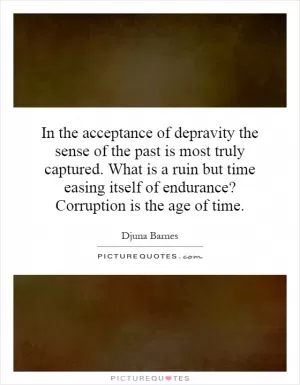 In the acceptance of depravity the sense of the past is most truly captured. What is a ruin but time easing itself of endurance? Corruption is the age of time Picture Quote #1