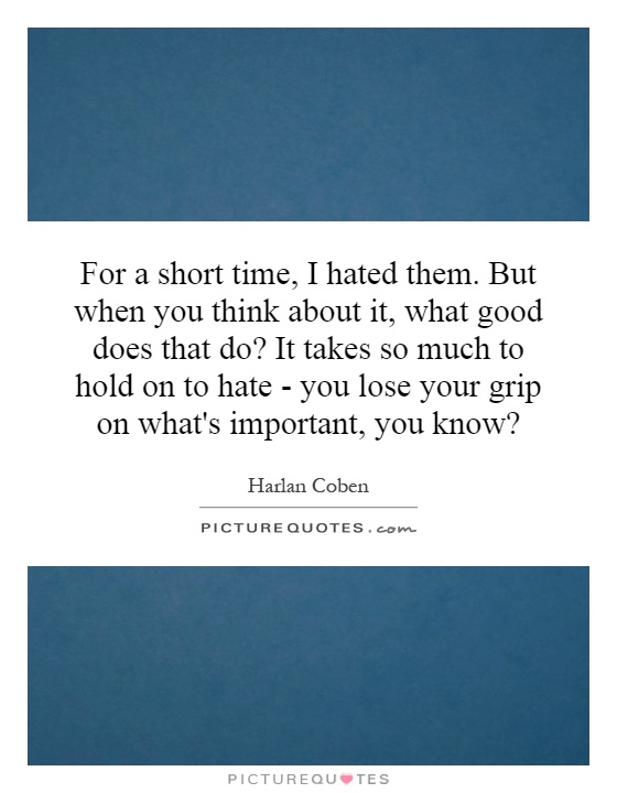 For a short time, I hated them. But when you think about it, what good does that do? It takes so much to hold on to hate - you lose your grip on what's important, you know? Picture Quote #1