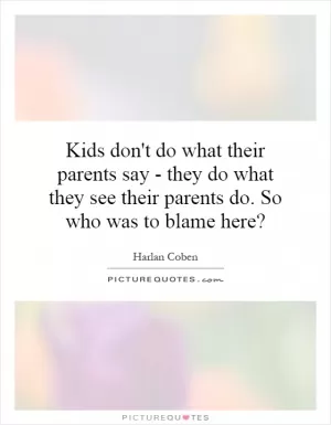 Kids don't do what their parents say - they do what they see their parents do. So who was to blame here? Picture Quote #1