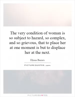 The very condition of woman is so subject to hazard, so complex, and so grievous, that to place her at one moment is but to displace her at the next Picture Quote #1