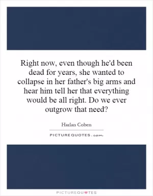 Right now, even though he'd been dead for years, she wanted to collapse in her father's big arms and hear him tell her that everything would be all right. Do we ever outgrow that need? Picture Quote #1