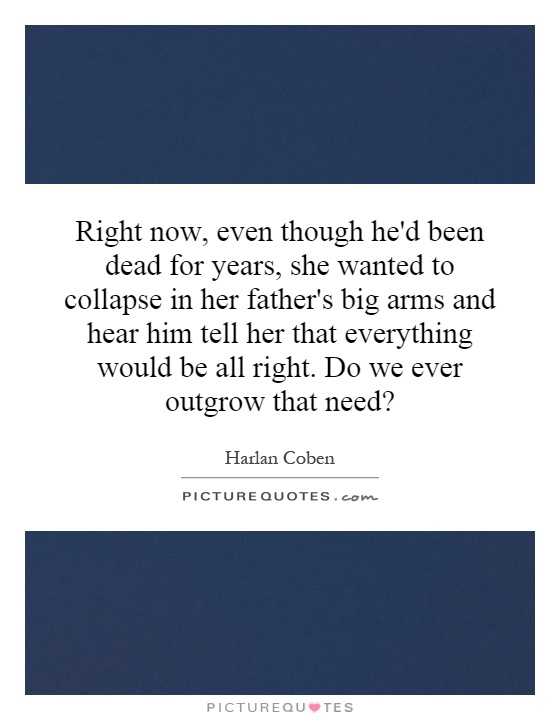 Right now, even though he'd been dead for years, she wanted to collapse in her father's big arms and hear him tell her that everything would be all right. Do we ever outgrow that need? Picture Quote #1