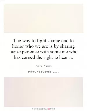 The way to fight shame and to honor who we are is by sharing our experience with someone who has earned the right to hear it Picture Quote #1