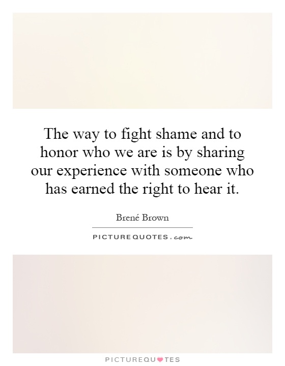 The way to fight shame and to honor who we are is by sharing our experience with someone who has earned the right to hear it Picture Quote #1