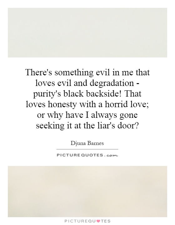 There's something evil in me that loves evil and degradation - purity's black backside! That loves honesty with a horrid love; or why have I always gone seeking it at the liar's door? Picture Quote #1