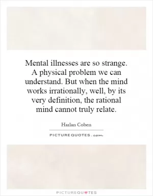 Mental illnesses are so strange. A physical problem we can understand. But when the mind works irrationally, well, by its very definition, the rational mind cannot truly relate Picture Quote #1