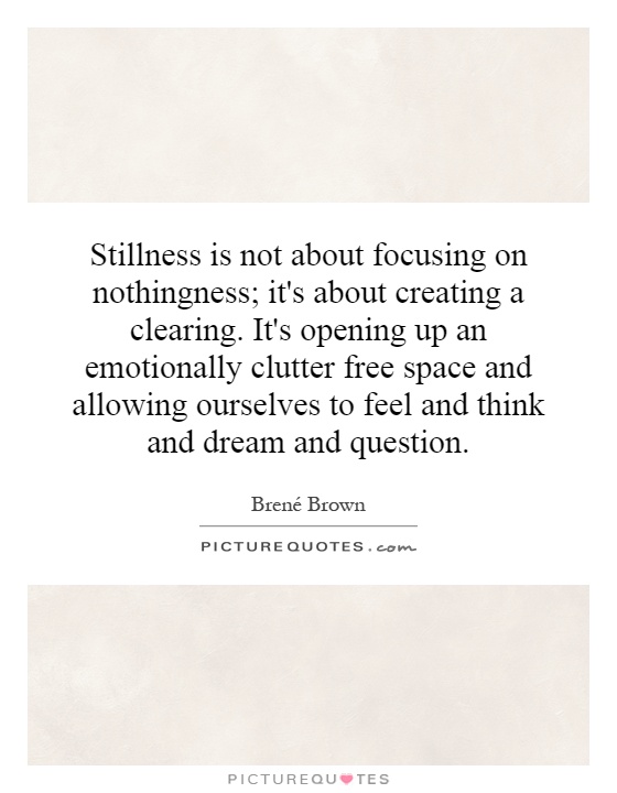 Stillness is not about focusing on nothingness; it's about creating a clearing. It's opening up an emotionally clutter free space and allowing ourselves to feel and think and dream and question Picture Quote #1