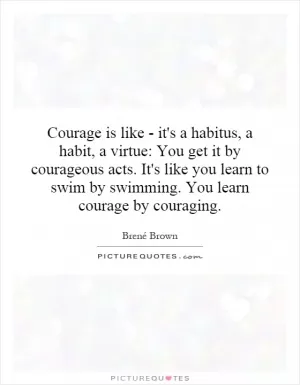 Courage is like - it's a habitus, a habit, a virtue: You get it by courageous acts. It's like you learn to swim by swimming. You learn courage by couraging Picture Quote #1