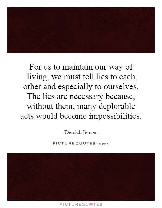 For us to maintain our way of living, we must tell lies to each other and especially to ourselves. The lies are necessary because, without them, many deplorable acts would become impossibilities Picture Quote #1