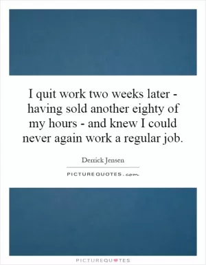I quit work two weeks later - having sold another eighty of my hours - and knew I could never again work a regular job Picture Quote #1