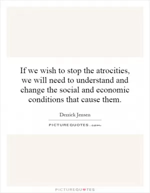 If we wish to stop the atrocities, we will need to understand and change the social and economic conditions that cause them Picture Quote #1