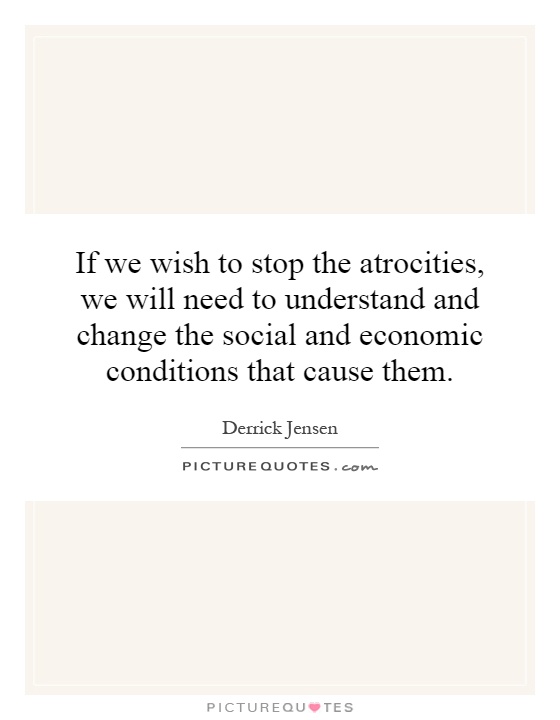 If we wish to stop the atrocities, we will need to understand and change the social and economic conditions that cause them Picture Quote #1