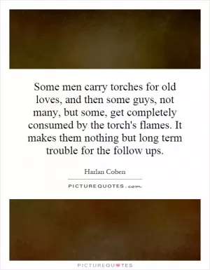 Some men carry torches for old loves, and then some guys, not many, but some, get completely consumed by the torch's flames. It makes them nothing but long term trouble for the follow ups Picture Quote #1