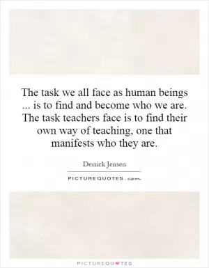 The task we all face as human beings... is to find and become who we are. The task teachers face is to find their own way of teaching, one that manifests who they are Picture Quote #1