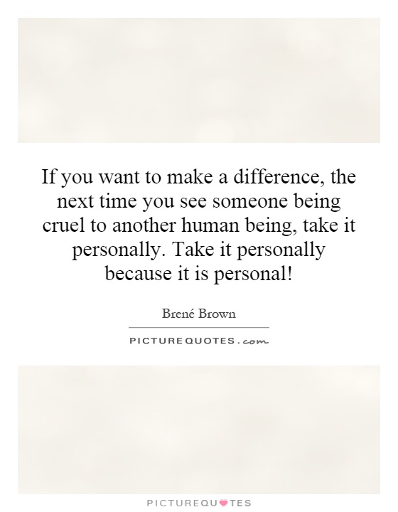 If you want to make a difference, the next time you see someone being cruel to another human being, take it personally. Take it personally because it is personal! Picture Quote #1