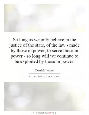 So long as we only believe in the justice of the state, of the law - made by those in power, to serve those in power - so long will we continue to be exploited by those in power Picture Quote #1