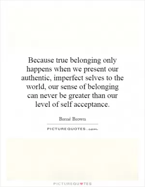 Because true belonging only happens when we present our authentic, imperfect selves to the world, our sense of belonging can never be greater than our level of self acceptance Picture Quote #1