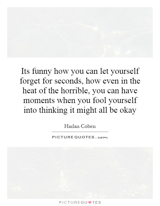 Its funny how you can let yourself forget for seconds, how even in the heat of the horrible, you can have moments when you fool yourself into thinking it might all be okay Picture Quote #1