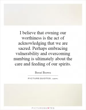 I believe that owning our worthiness is the act of acknowledging that we are sacred. Perhaps embracing vulnerability and overcoming numbing is ultimately about the care and feeding of our spirits Picture Quote #1