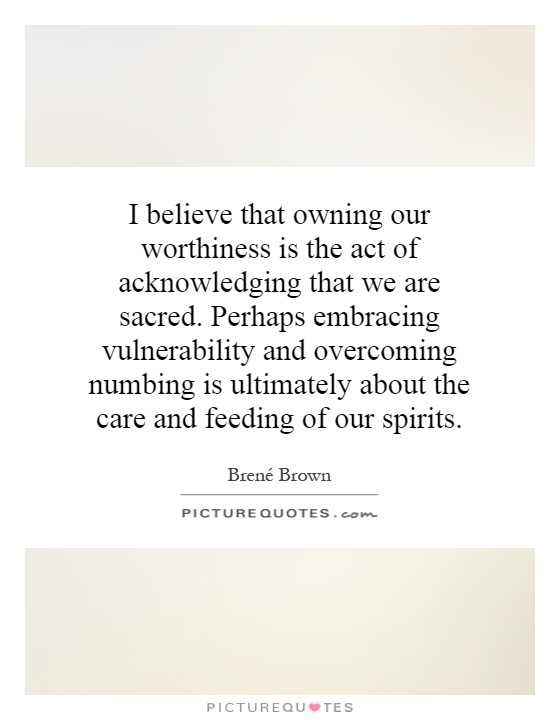 I believe that owning our worthiness is the act of acknowledging that we are sacred. Perhaps embracing vulnerability and overcoming numbing is ultimately about the care and feeding of our spirits Picture Quote #1