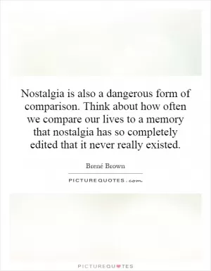 Nostalgia is also a dangerous form of comparison. Think about how often we compare our lives to a memory that nostalgia has so completely edited that it never really existed Picture Quote #1