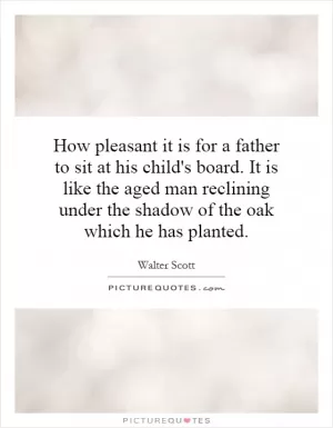 How pleasant it is for a father to sit at his child's board. It is like the aged man reclining under the shadow of the oak which he has planted Picture Quote #1