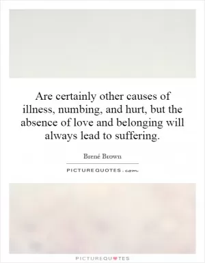 Are certainly other causes of illness, numbing, and hurt, but the absence of love and belonging will always lead to suffering Picture Quote #1