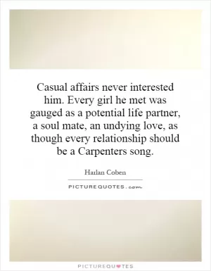 Casual affairs never interested him. Every girl he met was gauged as a potential life partner, a soul mate, an undying love, as though every relationship should be a Carpenters song Picture Quote #1
