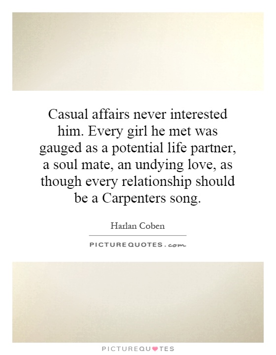Casual affairs never interested him. Every girl he met was gauged as a potential life partner, a soul mate, an undying love, as though every relationship should be a Carpenters song Picture Quote #1