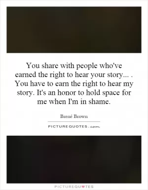 You share with people who've earned the right to hear your story.... You have to earn the right to hear my story. It's an honor to hold space for me when I'm in shame Picture Quote #1